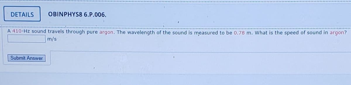 DETAILS
OBINPHYS8 6.P.006.
A 410-Hz sound travels through pure argon. The wavelength of the sound is measured to be 0.78 m. What is the speed of sound in argon?
m/s
Submit Answer
