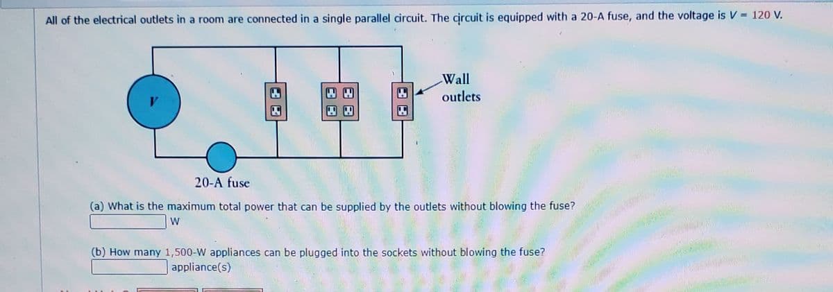 All of the electrical outlets in a room are connected in a single parallel circuit. The circuit is equipped with a 20-A fuse, and the voltage is V = 120 V.
Wall
四回
outlets
四
四四
20-A fuse
(a) What is the maximum total power that can be supplied by the outlets without blowing the fuse?
W
(b) How many 1,500-W appliances can be plugged into the sockets without blowing the fuse?
appliance(s)
