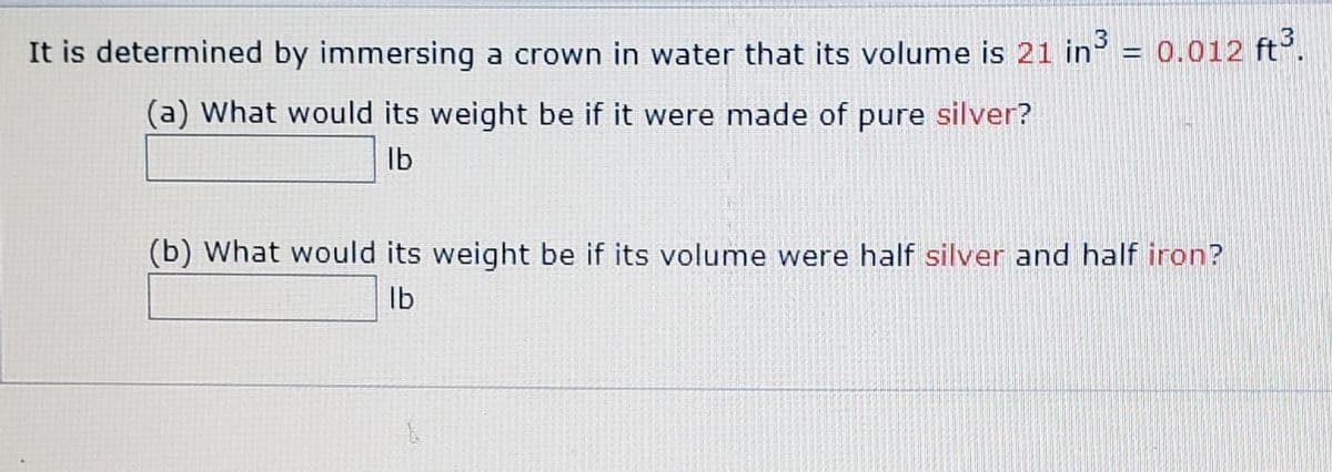 It is determined by immersing a crown in water that its volume is 21 in = 0.012 ft°.
(a) What would its weight be if it were made of pure silver?
Ib
(b) What would its weight be if its volume were half silver and half iron?
Ib

