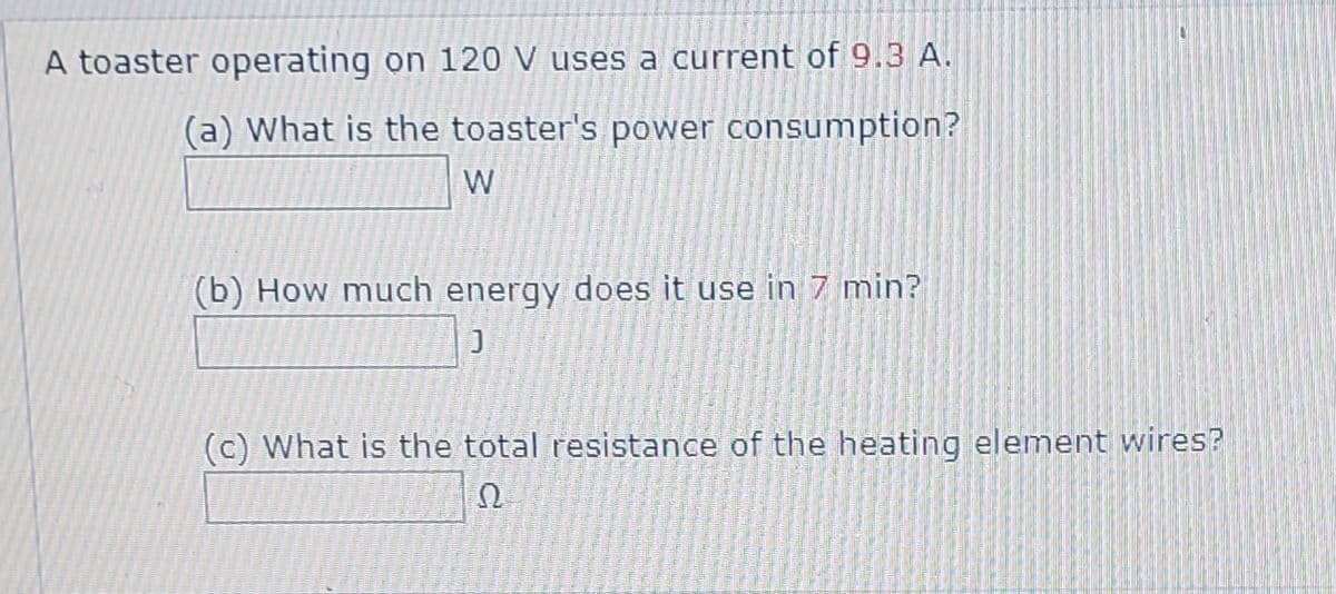 A toaster operating on 120 V uses a current of 9.3 A.
(a) What is the toaster's power consumption?
W
(b) How much energy does it use in 7 min?
(c) What is the total resistance of the heating element wires?
