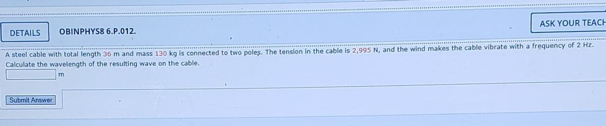 ASK YOUR TEACH
DETAILS
OBINPHYS8 6.P.012.
A steel cable with total length 36 m and mass 130 kg is connected to two poles. The tension in the cable is 2,995 N, and the wind makes the cable vibrate with a frequency of 2 Hz.
Calculate the wavelength of the resulting wave on the cable.
Submit Answer
