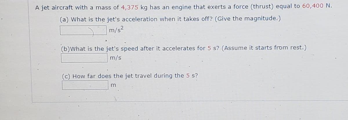 A jet aircraft with a mass of 4,375 kg has an engine that exerts a force (thrust) equal to 60,400 N.
(a) What is the jet's acceleration when it takes off? (Give the magnitude.)
m/s2
(b)What is the jet's speed after it accelerates for 5 s? (Assume it starts from rest.)
m/s
(c) How far does the jet travel during the 5 s?
