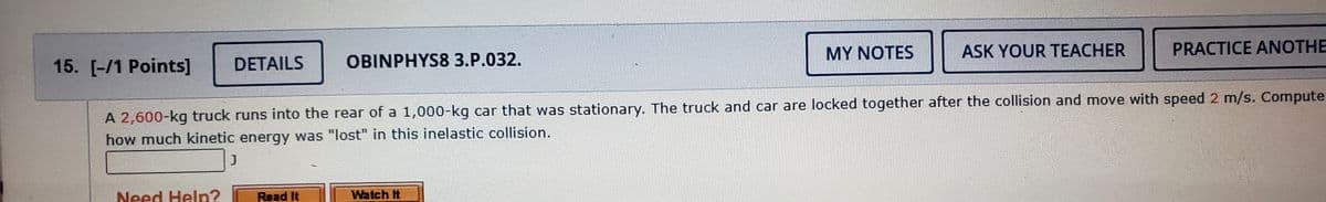 MY NOTES
ASK YOUR TEACHER
PRACTICE ANOTHE
15. [-/1 Points]
DETAILS
OBINPHYS8 3.P.032.
A 2,600-kg truck runs into the rear of a 1,000-kg car that was stationary. The truck and car are locked together after the collision and move with speed 2 m/s. Compute
how much kinetic energy was "lost" in this inelastic collision.
Need Help?
Read It
Watch It
