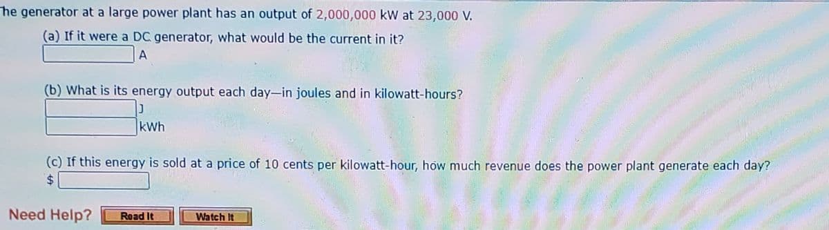 The generator at a large power plant has an output of 2,000,000 kW at 23,000 V.
(a) If it were a DC generator, what would be the current in it?
A
(b) What is its energy output each day-in joules and in kilowatt-hours?
kWh
(c) If this energy is sold at a price of 10 cents per kilowatt-hour, how much revenue does the power plant generate each day?
%24
Need Help?
Road It
Watch It
