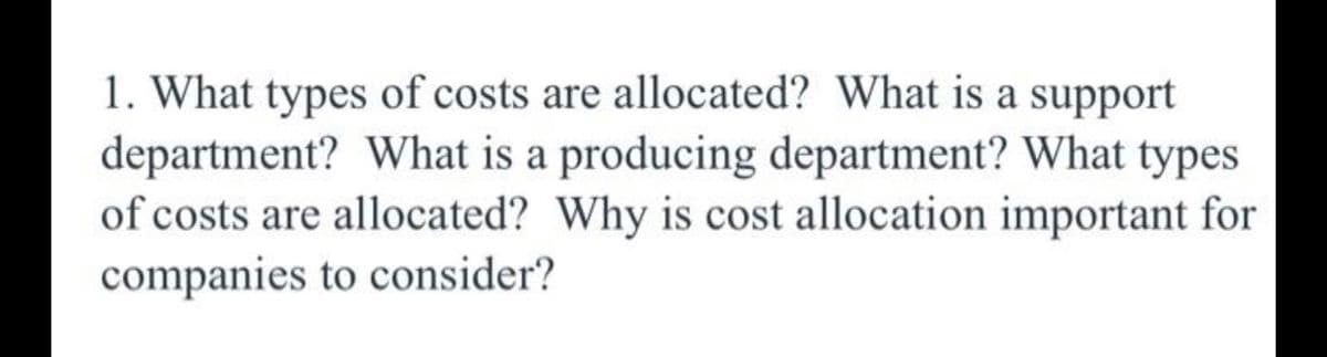 1. What types of costs are allocated? What is a support
department? What is a producing department? What types
of costs are allocated? Why is cost allocation important for
companies to consider?
