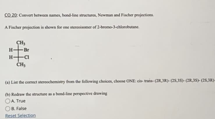 CO 20: Convert between names, bond-line structures, Newman and Fischer projections.
A Fischer projection is shown for one stereoisomer of 2-bromo-3-chlorobutane.
CH3
H-
-Br
H-
(a) List the correct stereochemistry from the following choices, choose ONE: cis- trans- (2R,3R)- (2S,3S)- (2R,3S)- (2S,3R)-
(b) Redraw the structure as a bond-line perspective drawing
OA. True
OB. False
Reset Selection
