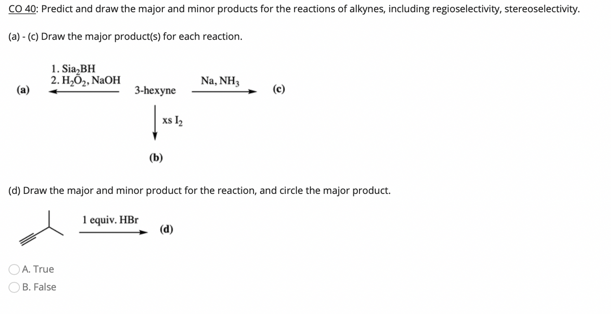 CO 40: Predict and draw the major and minor products for the reactions of alkynes, including regioselectivity, stereoselectivity.
(a) - (C) Draw the major product(s) for each reaction.
1. Sia,BH
2. Н,О,, NaOH
Na, NH3
(а)
3-hexyne
(c)
xs I2
(b)
(d) Draw the major and minor product for the reaction, and circle the major product.
1 equiv. HBr
(d)
A. True
B. False
