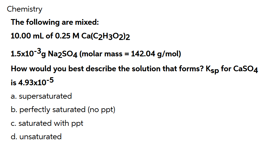 Chemistry
The following are mixed:
10.00 mL of 0.25 M Ca(C2H302)2
1.5x10-3g Na2SO4 (molar mass = 142.04 g/mol)
How would you best describe the solution that forms? Ksp for CaSO4
is 4.93x10-5
a. supersaturated
b. perfectly saturated (no ppt)
C. saturated with ppt
d. unsaturated
