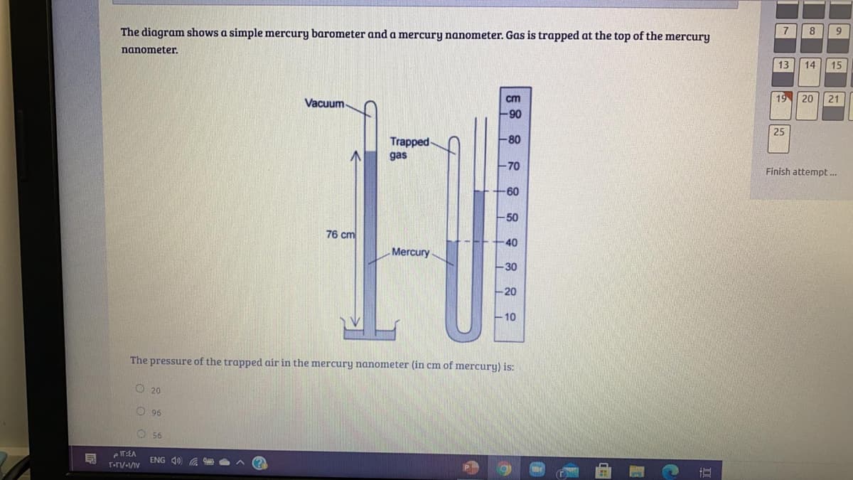 The diagram shows a simple mercury barometer and a mercury nanometer. Gas is trapped at the top of the mercury
7
8
nanometer.
13
14
15
cm
19
20
21
Vacuum-
90
25
Trapped
80
gas
-70
Finish attempt .
-60
-50
76 cm
40
Mercury
-30
-20
10
The pressure of the trapped air in the mercury nanometer (in cm of mercury) is:
O 20
O 96
O 56
e IT:EA
ENG 40 A
