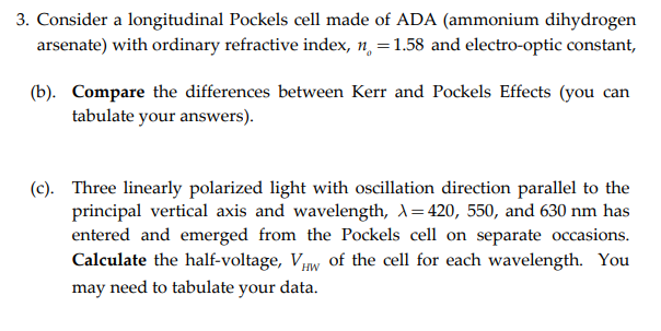 3. Consider a longitudinal Pockels cell made of ADA (ammonium dihydrogen
arsenate) with ordinary refractive index, n, =1.58 and electro-optic constant,
(b). Compare the differences between Kerr and Pockels Effects (you can
tabulate your answers).
(c). Three linearly polarized light with oscillation direction parallel to the
principal vertical axis and wavelength, A=420, 550, and 630 nm has
entered and emerged from the Pockels cell on separate occasions.
Calculate the half-voltage, VHw of the cell for each wavelength. You
need to tabulate your data.
may
