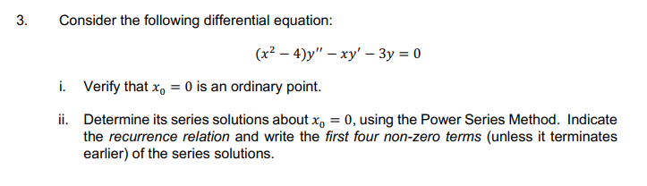 3.
Consider the following differential equation:
(x² – 4)y" – xy' – 3y = 0
i. Verify that x, = 0 is an ordinary point.
ii. Determine its series solutions about x, = 0, using the Power Series Method. Indicate
the recurrence relation and write the first four non-zero terms (unless it terminates
earlier) of the series solutions.
