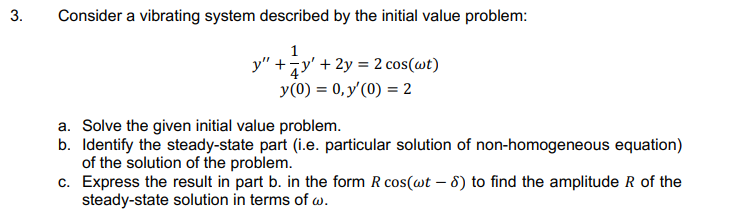 Consider a vibrating system described by the initial value problem:
1
y" +jy' + 2y = 2 cos(wt)
y(0) = 0, y'(0) = 2
a. Solve the given initial value problem.
b. Identify the steady-state part (i.e. particular solution of non-homogeneous equation)
of the solution of the problem.
c. Express the result in part b. in the form R cos(@t – 8) to find the amplitude R of the
steady-state solution in terms of w.
3.
