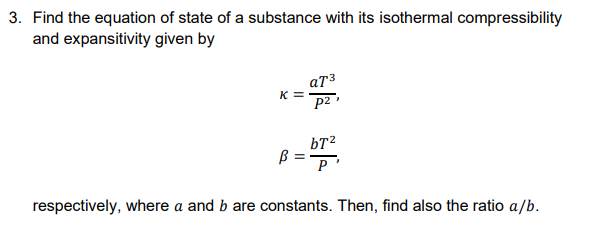 3. Find the equation of state of a substance with its isothermal compressibility
and expansitivity given by
атз
K =
p2
bT?
B=P'
respectively, where a and b are constants. Then, find also the ratio a/b.
