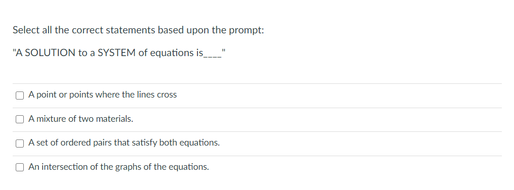 Select all the correct statements based upon the prompt:
"A SOLUTION to a SYSTEM of equations is____
O A point or points where the lines cross
O A mixture of two materials.
O A set of ordered pairs that satisfy both equations.
O An intersection of the graphs of the equations.
