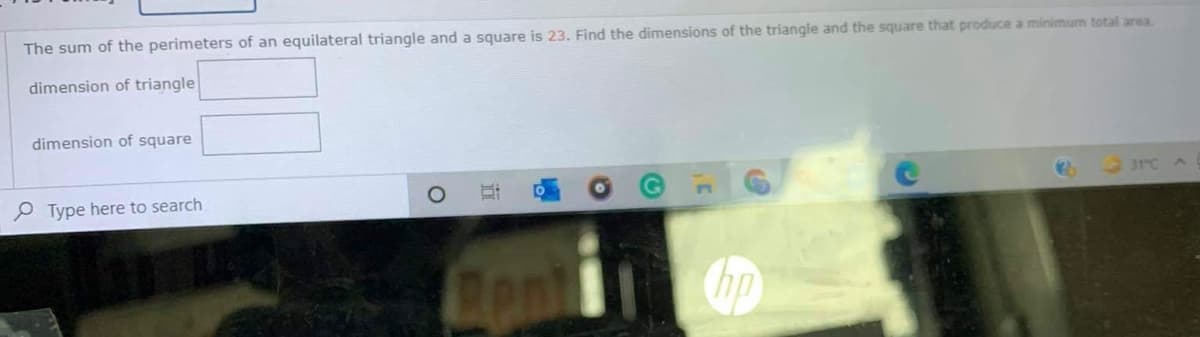 The sum of the perimeters of an equilateral triangle and a square is 23. Find the dimensions of the triangle and the square that produce a minimum total area.
dimension of triangle
dimension of square
P Type here to search
31°C
ont
近
