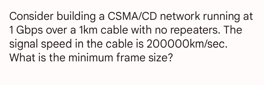 Consider building a CSMA/CD network running at
1 Gbps over a 1km cable with no repeaters. The
signal speed in the cable is 200000km/sec.
What is the minimum frame size?