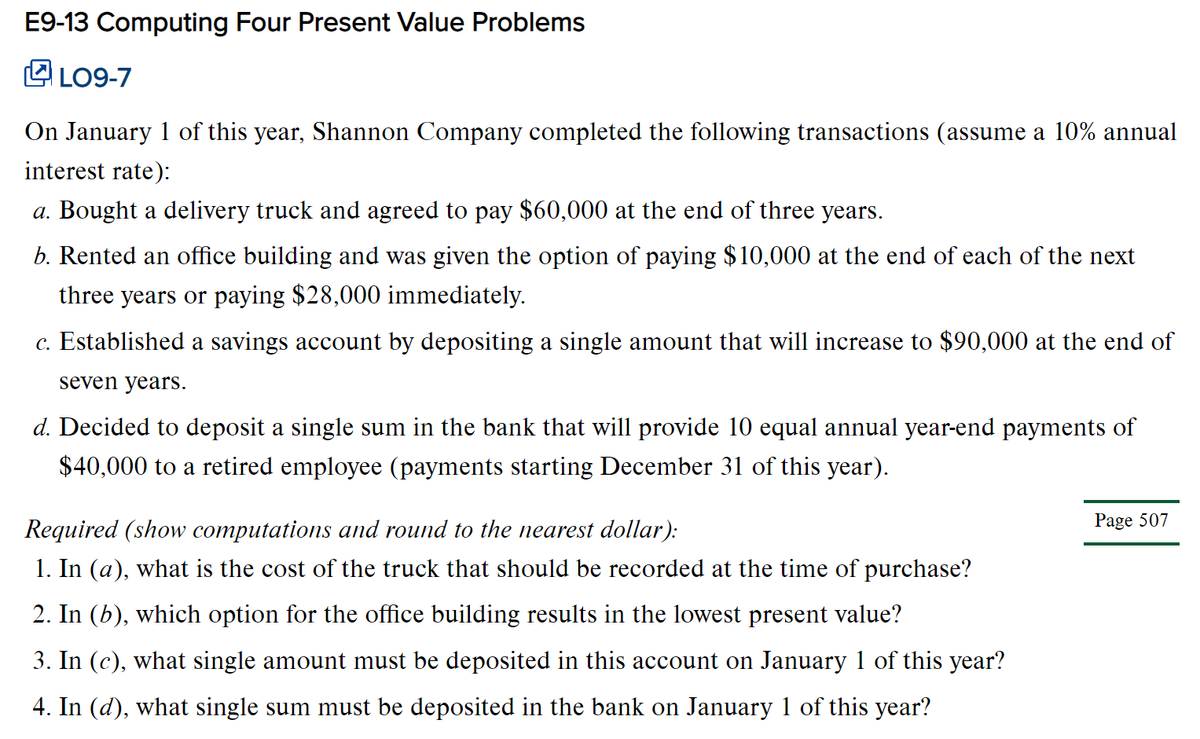 E9-13 Computing Four Present Value Problems
O LO9-7
On January 1 of this year, Shannon Company completed the following transactions (assume a 10% annual
interest rate):
a. Bought a delivery truck and agreed to pay $60,000 at the end of three years.
b. Rented an office building and was given the option of paying $10,000 at the end of each of the next
three years or paying $28,000 immediately.
c. Established a savings account by depositing a single amount that will increase to $90,000 at the end of
seven years.
d. Decided to deposit a single sum in the bank that will provide 10 equal annual year-end payments of
$40,000 to a retired employee (payments starting December 31 of this year).
Page 507
Required (show computations and round to the nearest dollar):
1. In (a), what is the cost of the truck that should be recorded at the time of purchase?
2. In (b), which option for the office building results in the lowest present value?
3. In (c), what single amount must be deposited in this account on January 1 of this year?
4. In (d), what single sum must be deposited in the bank on January 1 of this year?
