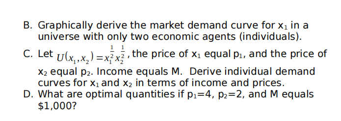 B. Graphically derive the market demand curve for xı in a
universe with only two economic agents (individuals).
1
C. Let U(x,.x,) =x? x? , the price of x1 equal p1, and the price of
X2 equal p2. Income equals M. Derive individual demand
curves for x1 and x2 in tems of income and prices.
D. What are optimal quantities if p1=4, p2=2, and M equals
$1,000?
