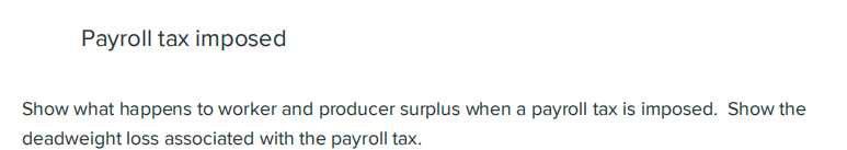 Payroll tax imposed
Show what happens to worker and producer surplus when a payroll tax is imposed. Show the
deadweight loss associated with the payroll tax.
