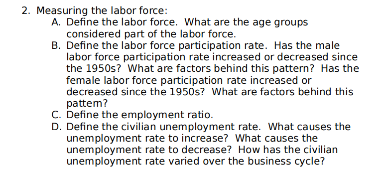 2. Measuring the labor force:
A. Define the labor force. What are the age groups
considered part of the labor force.
B. Define the labor force participation rate. Has the male
labor force participation rate increased or decreased since
the 1950s? What are factors behind this pattern? Has the
female labor force participation rate increased or
decreased since the 1950s? What are factors behind this
patten?
C. Define the employment ratio.
D. Define the civilian unemployment rate. What causes the
unemployment rate to increase? What causes the
unemployment rate to decrease? How has the civilian
unemployment rate varied over the business cycle?

