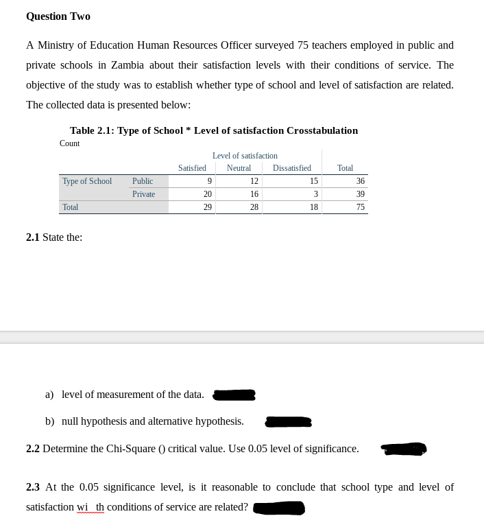 Question Two
A Ministry of Education Human Resources Officer surveyed 75 teachers employed in public and
private schools in Zambia about their satisfaction levels with their conditions of service. The
objective of the study was to establish whether type of school and level of satisfaction are related.
The collected data is presented below:
Table 2.1: Type of School * Level of satisfaction Crosstabulation
Count
Level of satisfaction
Satisfied
Neutral
Dissatisfied
Total
Type of School
Public
9
12
15
36
Private
20
16
3
39
Total
29
28
18
75
2.1 State the:
a) level of measurement of the data.
b) null hypothesis and alternative hypothesis.
2.2 Determine the Chi-Square () critical value. Use 0.05 level of significance.
2.3 At the 0.05 significance level, is it reasonable to conclude that school type and level of
satisfaction wi th conditions of service are related?
