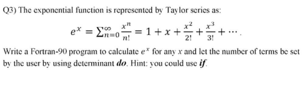 Q3) The exponential function is represented by Taylor series as:
x3
+.
3!
x2
ex = En=0
n!
=1+x +
2!
%3D
...
Write a Fortran-90 program to calculate e* for any x and let the number of terms be set
by the user by using determinant do. Hint: you could use if.
