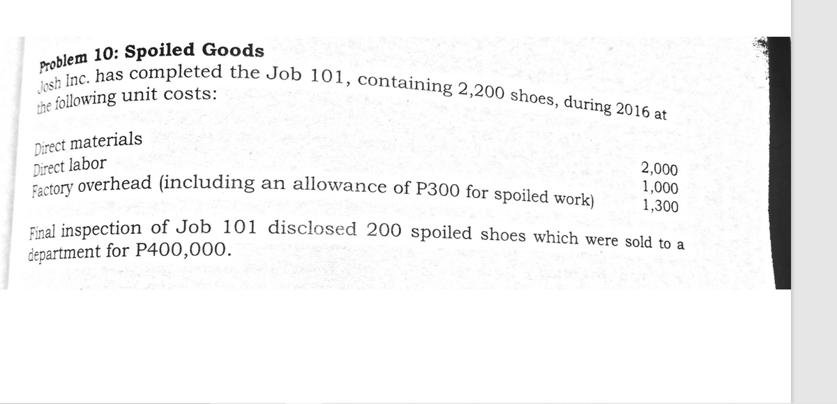 Factory overhead (including an allowance of P300 for spoiled work)
Josh Inc. has completed the Job 101, containing 2,200 shoes, during 2016 at
Problem 10: Spoiled Goods
the following unit costs:
Direct materials
Direct labor
2,000
1,000
1,300
Final inspection of Job 101 disclosed 200 spoiled shoes which were sold to a
department for P400,000.
