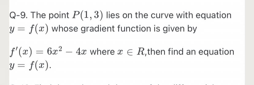 Q-9. The point P(1,3) lies on the curve with equation
y = f(x) whose gradient function is given by
f'(x) = 6x² – 4x where x E R,then find an equation
y = f(x).
-
