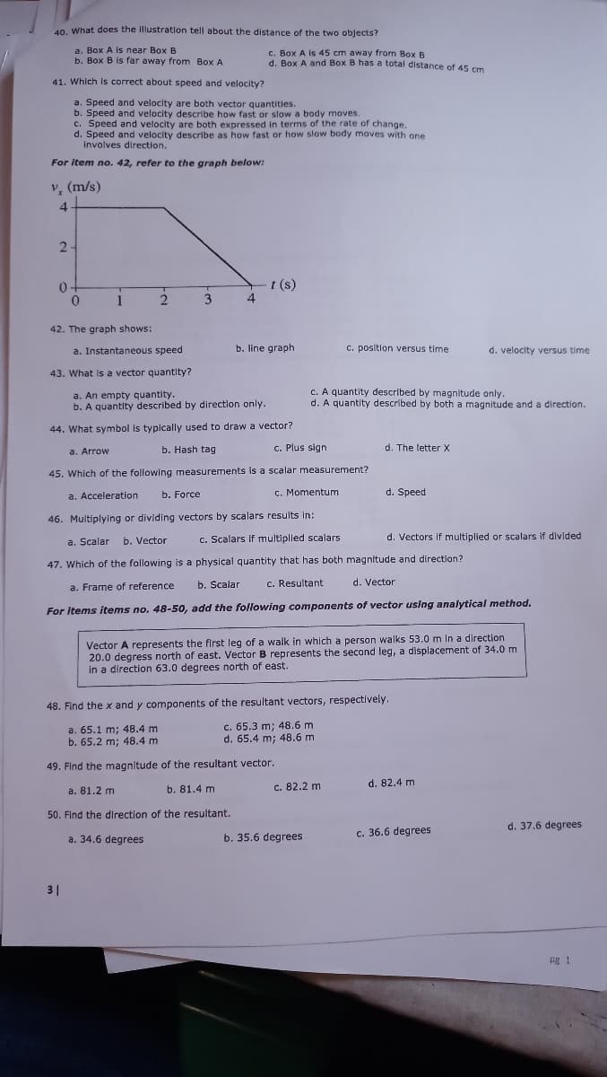 40. What does the illustration tell about the distance of the two objects?
a. Box A is near Box B
b. Box B is far away from Box A
c. Box A is 45 cm away from Box B
d. Box A and Box B has a total distance of 45 cm
41. Which Is correct about speed and velocity?
a. Speed and velocity are both vector quantities.
b. Speed and velocity describe how fast or slow a body moves
c. Speed and velocity are both expressed in terms of the rate of change.
d. Speed and velocity describe as how fast or how slow body moves with one
involves direction.
For item no. 42, refer to the graph below:
v, (m/s)
4.
2-
t (s)
4
0-
1
3
42. The graph shows:
a. Instantaneous speed
b. line graph
C. position versus time
d. velocity versus time
43. What is a vector quantity?
a. An empty quantity.
b. A quantity described by directlon only.
C. A quantity described by magnitude only.
d. A quantity described by both a magnitude and a direction.
44. What symbol is typically used to draw a vector?
b. Hash tag
C. Plus sign
d. The letter X
a. Arrow
45. Which of the following measurements is a scalar measurement?
a. Acceleration
b. Force
c. Momentum
d. Speed
46. Multiplying or dividing vectors by scalars results in:
a. Scalar b. Vector
c. Scalars if multiplled scalars
d. Vectors If multiplied or scalars if divided
47. Which of the following is a physical quantity that has both magnitude and direction?
a. Frame of reference
b. Scalar
c. Resultant
d. Vector
For Items items no. 48-50, add the following components of vector using analytical method.
Vector A represents the first leg of a walk in which a person walks 53.0 m lIn a direction
20.0 degress north of east. Vector B represents the second leg, a displacement of 34.0 m
in a direction 63.0 degrees north of east.
48. Find the x and y components of the resultant vectors, respectively.
a. 65.1 m; 48.4 m
b. 65.2 m; 48.4 m
c. 65.3 m; 48.6 m
d. 65.4 m; 48.6 m
49. Find the magnitude of the resultant vector.
b. 81.4 m
c. 82.2 m
d. 82.4 m
a. 81.2 m
50. Find the direction of the resultant.
d. 37.6 degrees
b. 35.6 degrees
c. 36.6 degrees
a. 34.6 degrees
31
