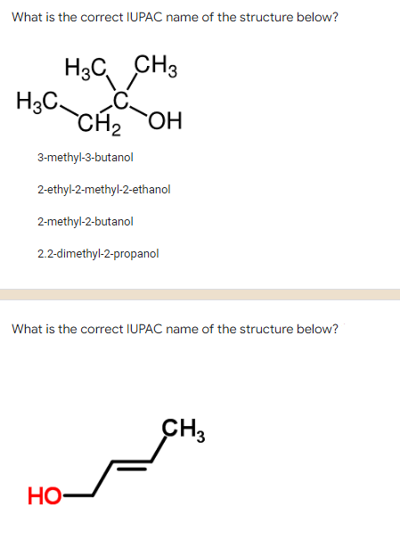 What is the correct IUPAC name of the structure below?
H3C CH3
H3C
CH2 OH
3-methyl-3-butanol
2-ethyl-2-methyl-2-ethanol
2-methyl-2-butanol
2.2-dimethyl-2-propanol
What is the correct IUPAC name of the structure below?
CH3
НО
