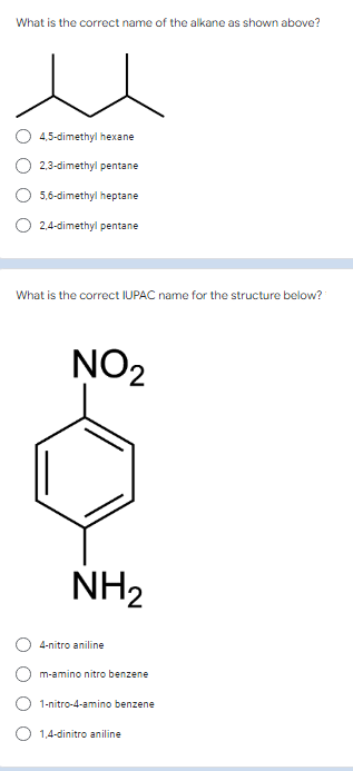 What is the correct name of the alkane as shown above?
4,5-dimethyl hexane
2,3-dimethyl pentane
5,6-dimethyl heptane
O 2,4-dimethyl pentane
What is the correct IUPAC name for the structure below?
NO2
NH2
4-nitro aniline
m-amino nitro benzene
1-nitro-4-amino benzene
1,4-dinitro aniline
O O
