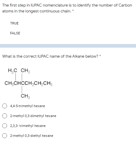 The first step in IUPAC nomenclature is to identify the number of Carbon
atoms in the longest continuous chain. *
TRUE
FALSE
What is the correct IUPAC name of the Alkane below? *
H,C CH;
CH;CHCCH,CH,CH
CH:
O 4,4-5-trimethyl hexane
2-methyl-3,3-dimethyl hexane
O 2,3,3- trimethyl hexane
O 2-methyl-3,3-diethyl hexane
