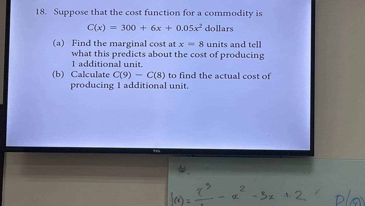 18. Suppose that the cost function for a commodity is
C(x) = 300 + 6x + 0.05x² dollars
(a) Find the marginal cost at x = 8 units and tell
what this predicts about the cost of producing
1 additional unit.
(b) Calculate C(9) — C(8) to find the actual cost of
producing 1 additional unit.
TCL
CA
8
3
2
- 3x + 2x
Pla