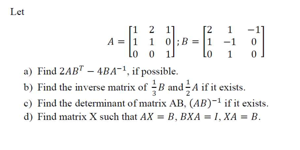 Let
[1 2 1]
2 1
[PD
1 0; B 1 -1
LO 0 1.
LO
A = 1
1
0
a) Find 2ABT – 4BA¯¹, if possible.
b) Find the inverse matrix of B and A if it exists.
3
2
c) Find the determinant of matrix AB, (AB)-¹ if it exists.
d) Find matrix X such that AX = B, BXA = 1, XA = B.