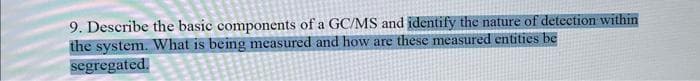 9. Describe the basic components of a GC/MS and identify the nature of detection within
the system. What is being measured and how are these measured entities be
segregated.