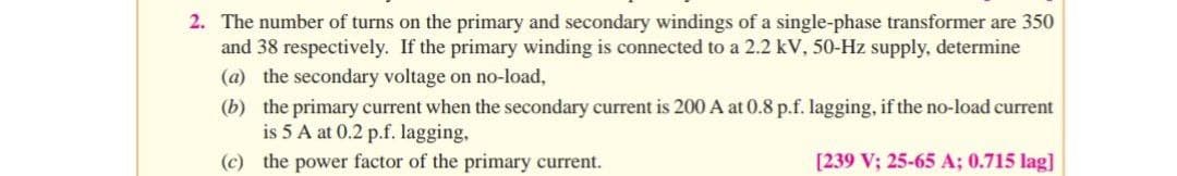 2. The number of turns on the primary and secondary windings of a single-phase transformer are 350
and 38 respectively. If the primary winding is connected to a 2.2 kV, 50-Hz supply, determine
(a) the secondary voltage on no-load,
(b) the primary current when the secondary current is 200 A at 0.8 p.f. lagging, if the no-load current
is 5 A at 0.2 p.f. lagging,
(c) the power factor of the primary current.
[239 V; 25-65 A; 0.715 lag]
