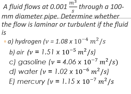 m
A fluid flows at 0.001 - through a 100-
mm diameter pipe. Determine whether
the flow is laminar or turbulent if the fluid
is
• a) hydrogen (v = 1.08 x 10¬4 m² /s
b) air (v = 1.51 x 10-5 m² /s)
c) gasoline (v = 4.06 x 10-7 m²/s)
d) water (v = 1.02 x 10-6 m² /s)
E) mercury (v = 1.15 x 10-7 m² /s
%3D
