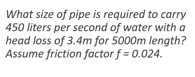 What size of pipe is required to carry
450 liters per second of water with a
head loss of 3.4m for 5000m length?
Assume friction factor f = 0.024.
