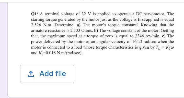 Q1/ A terminal voltage of 32 V is applied to operate a DC servomotor. The
starting torque generated by the motor just as the voltage is first applied is equal
2.526 N.m. Determine: a) The motor's torque constant? Knowing that the
armature resistance is 2.133 Ohms. b) The voltage constant of the motor. Getting
that, the maximum speed at a torque of zero is equal to 2346 rev/min. c) The
power delivered by the motor at an angular velocity of 164.3 rad/see when the
motor is connected to a load whose torque characteristies is given by T, = K,w
and K,-0.018 N.m/(rad/sec).
Add file
