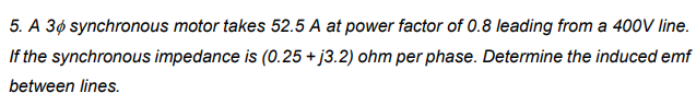 5. A 3¢ synchronous motor takes 52.5 A at power factor of 0.8 leading from a 400V line.
If the synchronous impedance is (0.25 + j3.2) ohm per phase. Determine the induced emf
between lines.
