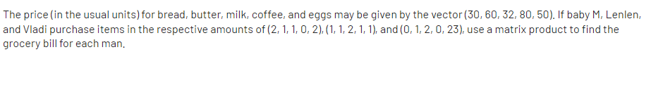 The price (in the usual units) for bread, butter, milk, coffee, and eggs may be given by the vector (30, 60, 32, 80, 50). If baby M, Lenlen,
and Vladi purchase items in the respective amounts of (2, 1, 1, 0, 2), (1, 1, 2, 1, 1), and (0, 1, 2, 0, 23), use a matrix product to find the
grocery bill for each man.
