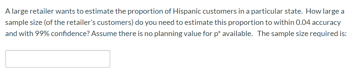 A large retailer wants to estimate the proportion of Hispanic customers in a particular state. How large a
sample size (of the retailer's customers) do you need to estimate this proportion to within 0.04 accuracy
and with 99% confidence? Assume there is no planning value for p* available. The sample size required is:
