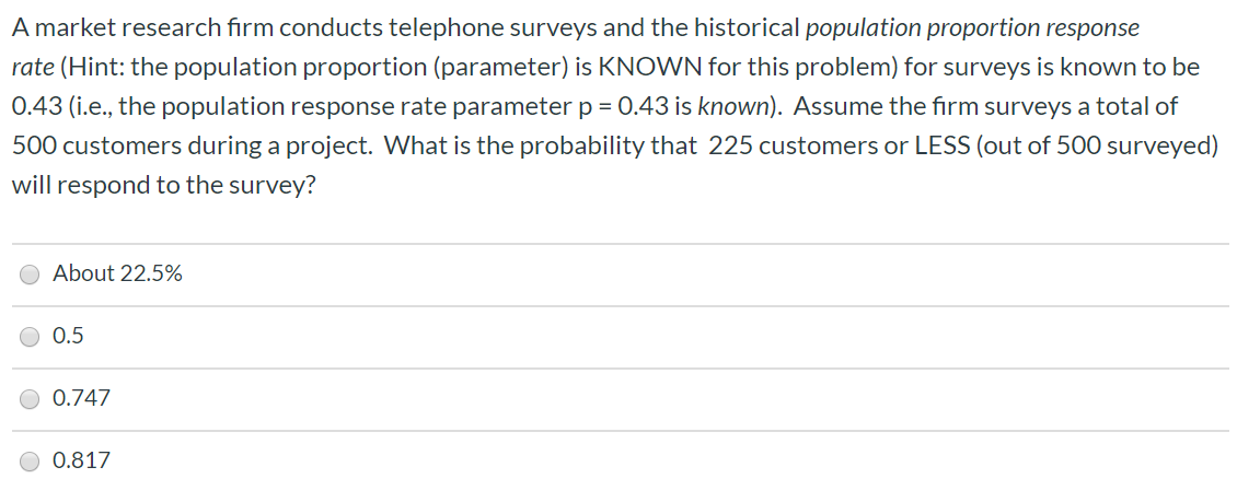 A market research firm conducts telephone surveys and the historical population proportion response
rate (Hint: the population proportion (parameter) is KNOWN for this problem) for surveys is known to be
0.43 (i.e., the population response rate parameter p = 0.43 is known). Assume the firm surveys a total of
500 customers during a project. What is the probability that 225 customers or LESS (out of 500 surveyed)
will respond to the survey?
About 22.5%
0.5
0.747
0.817
