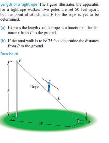 Length of a tightrope The figure illustrates the apparatus
for a tightrope walker. Two poles are set 50 feet apart,
but the point of attachment P for the rope is yet to be
determined.
(a) Express the length L of the rope as a function of the dis-
tance x from P to the ground.
(b) If the total walk is to be 75 feet, determine the distance
from P to the ground.
Exercise 76
Rope
L
50'-
