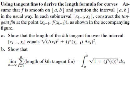 Using tangent fins to derive the length formula for curves As-
sume that f is smooth on [a, b] and partition the interval [a, b]
in the usual way. In each subinterval [x-1, X], construct the tan-
gent fin at the point (xx-1, f(xk-1)), as shown in the accompanying
figure.
a. Show that the length of the kth tangent fin over the interval
[xx-1, x] equals V(Ax,)* + (f'(x}–1) Ax4).
b. Show that
(length of kth tangent fin)
VI + (f'x))² dx,
lim
a
