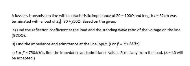 A lossless transmission line with characteristic impedance of Z0 = 1000 and length l = 52cm was
terminated with a load of Zy- 30 + j500. Based on the given,
a) Find the reflection coefficient at the load and the standing wave ratio of the voltage on the line
(GDDO).
B) Find the impedance and admittance at the line input. (For f = 750MHZ)
c) For f = 750MHZ, find the impedance and admittance values 2cm away from the load. (2 = 10 will
be accepted.)
