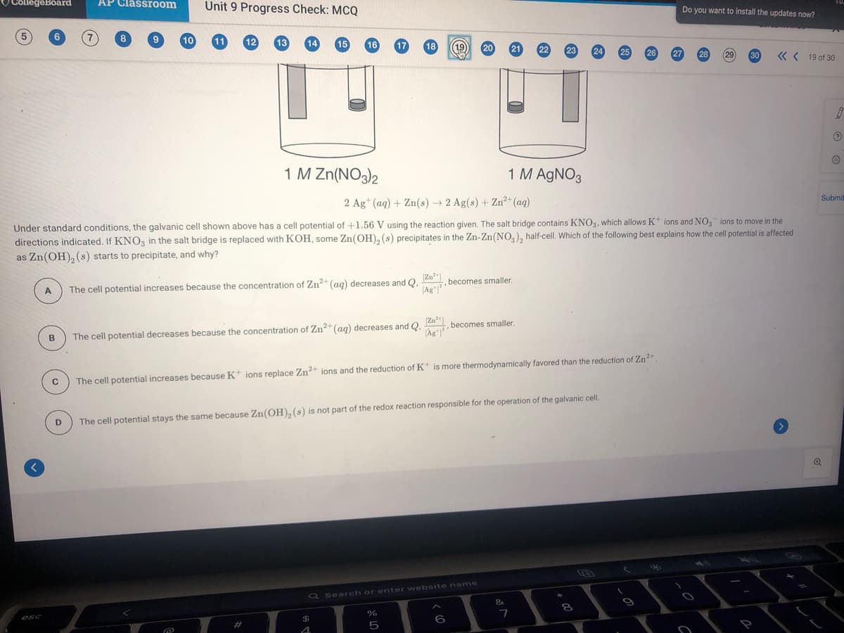 CollegeBoard
AP Classroom
Unit 9 Progress Check: MCQ
Do you want to install the updates now?
10
19
20
24
« < 19 of 30
1 M Zn(NO3)2
1 M AGNO3
Submi
2 Ag* (aq) + Zn(s) → 2 Ag(s) + Zn²+(aq)
Under standard conditions, the galvanic cell shown above has a cell potential of +1.56 V using the reaction given. The salt bridge contains KNO3, which allows K* ions and NO ions to move in the
directions indicated. If KNO3 in the salt bridge is replaced with KOH, some Zn(OH), (s) precipitates in the Zn-Zn(NO,), half-cell. Which of the following best explains how the cell potential is affected
as Zn(OH), (s) starts to precipitate, and why?
(Zn"
,becomes smaller.
The cell potential increases because the concentration of Zn2+ (ag) decreases and Q.
(Ag*j
A.
,becomes smaller.
(Ag
B
The cell potential decreases because the concentration of Zn*(ag) decreases and Q.
The cell potential increases because K* ions replace Zn+ ions and the reduction of K* is more thermodynamically favored than the reduction of Zn?+
The cell potential stays the same because Zn(OH), (s) is not part of the redox reaction responsible for the operation of the galvanic cell.
ति
Q Search or enter website name
8.
7
esc
%23
5)
