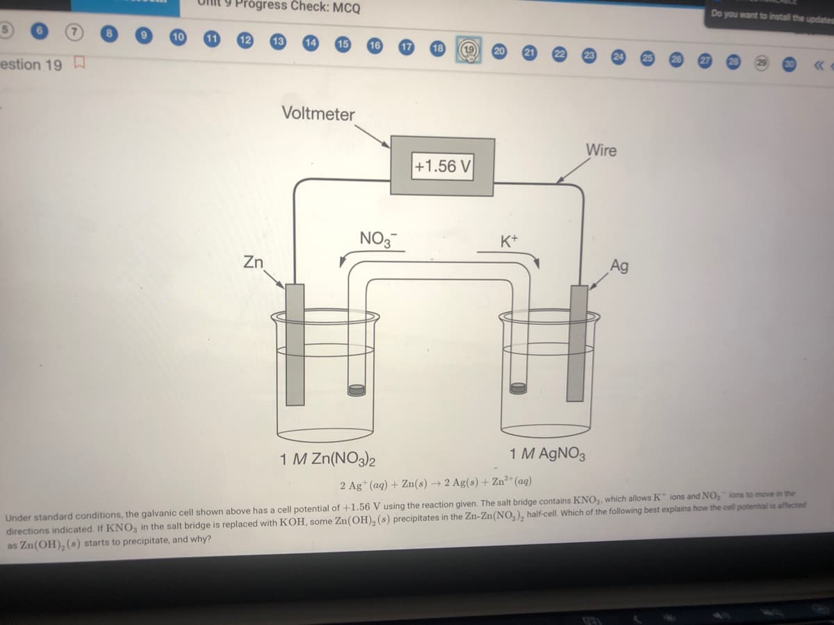 Ulit 9 Prógress Check: MCQ
Do you want to install the updates
19
estion 19
Voltmeter
Wire
+1.56 V
NO3
K+
Zn
Ag
1 M AGNO3
1 M Zn(NO3)2
Under standard conditions, the galvanic cell shown above has a cell potential of +1.56 V using the reaction given. The salt bridge contains KNO3., which allows K* ions and NO, ions to move in the
directions indicated. If KNO3 in the salt bridge is replaced with KOH, some Zn(OH), (s) precipitates in the Zn-Zn(NO, ), half-cell. Which of the following best explains how the cell potential is affected
as Zn(OH), (s) starts to precipitate, and why?
2 Ag* (aq) + Zn(s) → 2 Ag(s) + Zn²*(aq)
