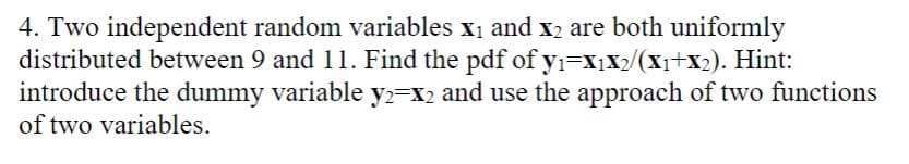 4. Two independent random variables x₁ and x₂ are both uniformly
y₁=X₁X2/(x₁+x2). Hint:
distributed between 9 and 11. Find the pdf of
introduce the dummy variable y2=X2 and use the approach of two functions
of two variables.