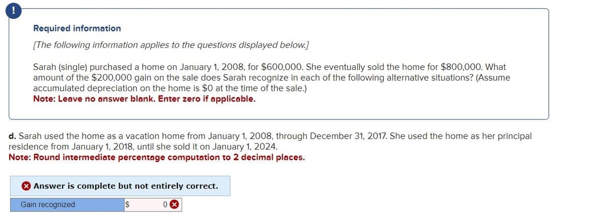 !
Required information
[The following information applies to the questions displayed below.]
Sarah (single) purchased a home on January 1, 2008, for $600,000. She eventually sold the home for $800,000. What
amount of the $200,000 gain on the sale does Sarah recognize in each of the following alternative situations? (Assume
accumulated depreciation on the home is $0 at the time of the sale.)
Note: Leave no answer blank. Enter zero if applicable.
d. Sarah used the home as a vacation home from January 1, 2008, through December 31, 2017. She used the home as her principal
residence from January 1, 2018, until she sold it on January 1, 2024.
Note: Round intermediate percentage computation to 2 decimal places.
Answer is complete but not entirely correct.
Gain recognized
S
0x